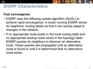 Chapter 1
6© 2007 – 2016, Cisco Systems, Inc. All rights reserved. Cisco Public
EIGRP Characteristics
Fast convergence
 EIGRP uses the diffusing update algorithm (DUAL) to
achieve rapid convergence. A router running EIGRP stores
its neighbors’ routing tables so that it can quickly adapt to
changes in the network.
 If no appropriate route exists in the local routing table and
no appropriate backup route exists in the topology table,
EIGRP queries its neighbors to discover an alternative
route. These queries are propagated until an alternative
route is found or until it is determined that no alternative
route exists.
 