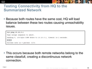 Chapter 1
66© 2007 – 2016, Cisco Systems, Inc. All rights reserved. Cisco Public
Testing Connectivity from HQ to the
Summarized Network
 Because both routes have the same cost, HQ will load
balance between these two routes causing unreachability
issues.
 This occurs because both remote networks belong to the
same classfull, creating a discontinuous network
connection.
 