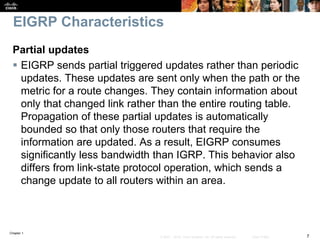 Chapter 1
7© 2007 – 2016, Cisco Systems, Inc. All rights reserved. Cisco Public
EIGRP Characteristics
Partial updates
 EIGRP sends partial triggered updates rather than periodic
updates. These updates are sent only when the path or the
metric for a route changes. They contain information about
only that changed link rather than the entire routing table.
Propagation of these partial updates is automatically
bounded so that only those routers that require the
information are updated. As a result, EIGRP consumes
significantly less bandwidth than IGRP. This behavior also
differs from link-state protocol operation, which sends a
change update to all routers within an area.
 