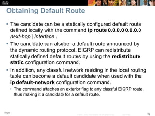Chapter 1
70© 2007 – 2016, Cisco Systems, Inc. All rights reserved. Cisco Public
Obtaining Default Route
 The candidate can be a statically configured default route
defined locally with the command ip route 0.0.0.0 0.0.0.0
next-hop | interface .
 The candidate can alsobe a default route announced by
the dynamic routing protocol. EIGRP can redistribute
statically defined default routes by using the redistribute
static configuration command.
 In addition, any classful network residing in the local routing
table can become a default candidate when used with the
ip default-network configuration command.
• The command attaches an exterior flag to any classful EIGRP route,
thus making it a candidate for a default route.
 
