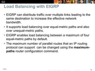 Chapter 1
73© 2007 – 2016, Cisco Systems, Inc. All rights reserved. Cisco Public
Load Balancing with EIGRP
 EIGRP can distribute traffic over multiple links leading to the
same destination to increase the effective network
bandwidth.
 It supports load balancing over equal-metric paths and also
over unequal-metric paths.
 EIGRP enables load balancing between a maximum of four
equal-metric paths by default.
 The maximum number of parallel routes that an IP routing
protocol can support can be changed using the maximum-
paths router configuration command.
 