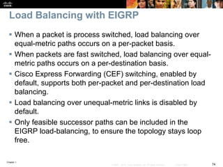 Chapter 1
74© 2007 – 2016, Cisco Systems, Inc. All rights reserved. Cisco Public
Load Balancing with EIGRP
 When a packet is process switched, load balancing over
equal-metric paths occurs on a per-packet basis.
 When packets are fast switched, load balancing over equal-
metric paths occurs on a per-destination basis.
 Cisco Express Forwarding (CEF) switching, enabled by
default, supports both per-packet and per-destination load
balancing.
 Load balancing over unequal-metric links is disabled by
default.
 Only feasible successor paths can be included in the
EIGRP load-balancing, to ensure the topology stays loop
free.
 