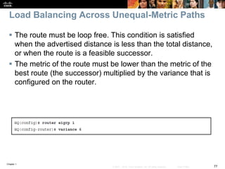 Chapter 1
77© 2007 – 2016, Cisco Systems, Inc. All rights reserved. Cisco Public
Load Balancing Across Unequal-Metric Paths
 The route must be loop free. This condition is satisfied
when the advertised distance is less than the total distance,
or when the route is a feasible successor.
 The metric of the route must be lower than the metric of the
best route (the successor) multiplied by the variance that is
configured on the router.
 