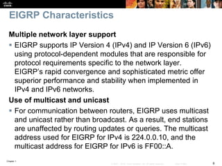 Chapter 1
8© 2007 – 2016, Cisco Systems, Inc. All rights reserved. Cisco Public
EIGRP Characteristics
Multiple network layer support
 EIGRP supports IP Version 4 (IPv4) and IP Version 6 (IPv6)
using protocol-dependent modules that are responsible for
protocol requirements specific to the network layer.
EIGRP’s rapid convergence and sophisticated metric offer
superior performance and stability when implemented in
IPv4 and IPv6 networks.
Use of multicast and unicast
 For communication between routers, EIGRP uses multicast
and unicast rather than broadcast. As a result, end stations
are unaffected by routing updates or queries. The multicast
address used for EIGRP for IPv4 is 224.0.0.10, and the
multicast address for EIGRP for IPv6 is FF00::A.
 