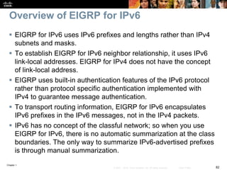 Chapter 1
82© 2007 – 2016, Cisco Systems, Inc. All rights reserved. Cisco Public
Overview of EIGRP for IPv6
 EIGRP for IPv6 uses IPv6 prefixes and lengths rather than IPv4
subnets and masks.
 To establish EIGRP for IPv6 neighbor relationship, it uses IPv6
link-local addresses. EIGRP for IPv4 does not have the concept
of link-local address.
 EIGRP uses built-in authentication features of the IPv6 protocol
rather than protocol specific authentication implemented with
IPv4 to guarantee message authentication.
 To transport routing information, EIGRP for IPv6 encapsulates
IPv6 prefixes in the IPv6 messages, not in the IPv4 packets.
 IPv6 has no concept of the classful network; so when you use
EIGRP for IPv6, there is no automatic summarization at the class
boundaries. The only way to summarize IPv6-advertised prefixes
is through manual summarization.
 