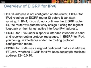 Chapter 1
83© 2007 – 2016, Cisco Systems, Inc. All rights reserved. Cisco Public
Overview of EIGRP for IPv6
 If IPv4 address is not configured on the router, EIGRP for
IPv6 requires an EIGRP router ID before it can start
running. In IPv4, if you do not configure the EIGRP router
ID, the router will automatically assign it using the highest
loopback or the highest active interface IPv4 address.
 EIGRP for IPv6 under a specific interface intended to send
and receive routing protocol messages. In EIGRP for IPv4,
you configure interfaces under the routing protocol
configuration mode.
 EIGRP for IPv6 uses assigned dedicated multicast address
FF02::A, whereas EIGRP for IPv4 uses dedicated multicast
address 224.0.0.10.
 