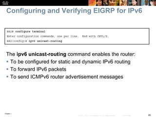 Chapter 1
85© 2007 – 2016, Cisco Systems, Inc. All rights reserved. Cisco Public
Configuring and Verifying EIGRP for IPv6
The ipv6 unicast-routing command enables the router:
 To be configured for static and dynamic IPv6 routing
 To forward IPv6 packets
 To send ICMPv6 router advertisement messages
 
