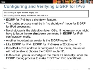 Chapter 1
86© 2007 – 2016, Cisco Systems, Inc. All rights reserved. Cisco Public
Configuring and Verifying EIGRP for IPv6
 EIGRP for IPv6 has a shutdown feature.
 The routing process must be in “no shutdown” mode for EIGRP
for IPv6 processing.
 No shutdown is the default on later IOSs. If necessary, you might
have to issue the no shutdown command in EIGRP for IPv6
configuration mode.
 Another important parameter is the EIGRP router ID.
 Like EIGRP for IPv4, EIGRP for IPv6 uses a 32-bit router ID.
 If no IPv4 active address is configured on the router, the router
will not be able to choose the EIGRP router ID.
 In this case, you must configure the router ID manually under the
EIGRP routing process to make EIGRP for IPv6 operational.
 