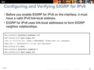 Chapter 1
87© 2007 – 2016, Cisco Systems, Inc. All rights reserved. Cisco Public
Configuring and Verifying EIGRP for IPv6
 Before you enable EIGRP for IPv6 on the interface, it must
have a valid IPv6 link-local address.
 EIGRP for IPv6 uses link-local addresses to form EIGRP
neighbor relationships.
 