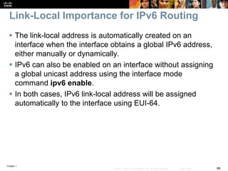 Chapter 1
88© 2007 – 2016, Cisco Systems, Inc. All rights reserved. Cisco Public
Link-Local Importance for IPv6 Routing
 The link-local address is automatically created on an
interface when the interface obtains a global IPv6 address,
either manually or dynamically.
 IPv6 can also be enabled on an interface without assigning
a global unicast address using the interface mode
command ipv6 enable.
 In both cases, IPv6 link-local address will be assigned
automatically to the interface using EUI-64.
 