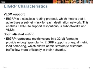 Chapter 1
9© 2007 – 2016, Cisco Systems, Inc. All rights reserved. Cisco Public
EIGRP Characteristics
VLSM support
 EIGRP is a classless routing protocol, which means that it
advertises a subnet mask for each destination network. This
enables EIGRP to support discontinuous subnetworks and
VLSM.
Sophisticated metric
 EIGRP represents metric values in a 32-bit format to
provide enough granularity. EIGRP supports unequal metric
load balancing, which allows administrators to distribute
traffic flow more efficiently in their networks.
 