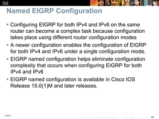 Chapter 1
94© 2007 – 2016, Cisco Systems, Inc. All rights reserved. Cisco Public
Named EIGRP Configuration
 Configuring EIGRP for both IPv4 and IPv6 on the same
router can become a complex task because configuration
takes place using different router configuration modes
 A newer configuration enables the configuration of EIGRP
for both IPv4 and IPv6 under a single configuration mode.
 EIGRP named configuration helps eliminate configuration
complexity that occurs when configuring EIGRP for both
IPv4 and IPv6
 EIGRP named configuration is available in Cisco IOS
Release 15.0(1)M and later releases.
 
