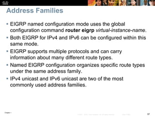 Chapter 1
97© 2007 – 2016, Cisco Systems, Inc. All rights reserved. Cisco Public
Address Families
 EIGRP named configuration mode uses the global
configuration command router eigrp virtual-instance-name.
 Both EIGRP for IPv4 and IPv6 can be configured within this
same mode.
 EIGRP supports multiple protocols and can carry
information about many different route types.
 Named EIGRP configuration organizes specific route types
under the same address family.
 IPv4 unicast and IPv6 unicast are two of the most
commonly used address families.
 