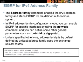 Chapter 1
99© 2007 – 2016, Cisco Systems, Inc. All rights reserved. Cisco Public
EIGRP for IPv4 Address Family
 The address-family command enables the IPv4 address
family and starts EIGRP for the defined autonomous
system.
 In IPv4 address family configuration mode, you can enable
EIGRP for specific interfaces by using the network
command, and you can define some other general
parameters such as router-id or eigrp stub.
 Unless specified otherwise, address family is by default
defined as unicast address family used the exchange
unicast routes.
 