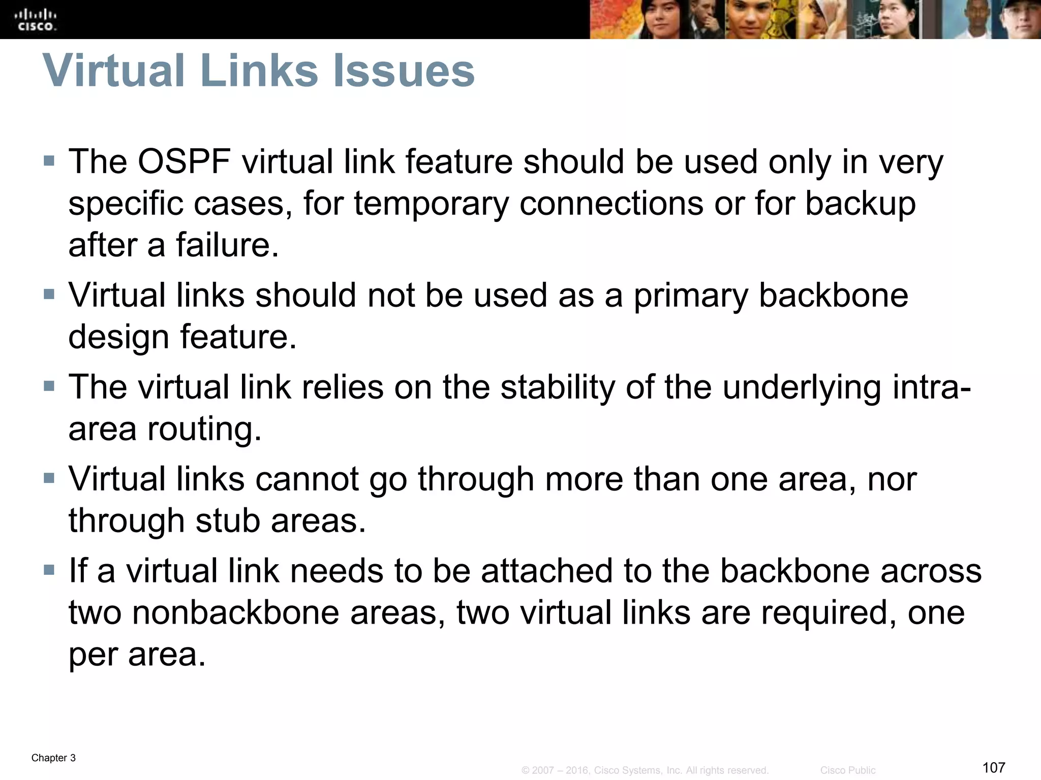 Chapter 3
107© 2007 – 2016, Cisco Systems, Inc. All rights reserved. Cisco Public
Virtual Links Issues
 The OSPF virtual link feature should be used only in very
specific cases, for temporary connections or for backup
after a failure.
 Virtual links should not be used as a primary backbone
design feature.
 The virtual link relies on the stability of the underlying intra-
area routing.
 Virtual links cannot go through more than one area, nor
through stub areas.
 If a virtual link needs to be attached to the backbone across
two nonbackbone areas, two virtual links are required, one
per area.
 