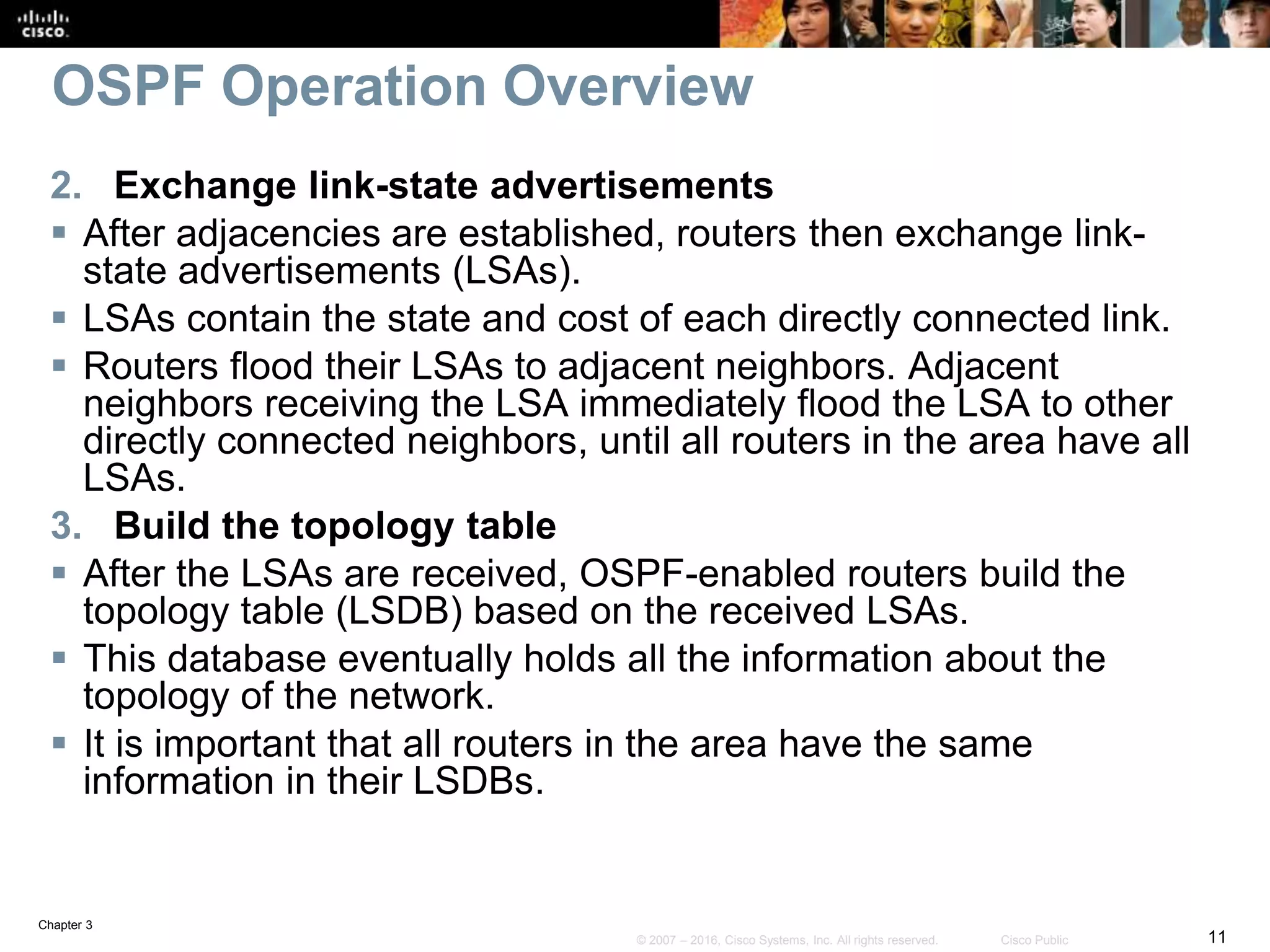 Chapter 3
11© 2007 – 2016, Cisco Systems, Inc. All rights reserved. Cisco Public
OSPF Operation Overview
2. Exchange link-state advertisements
 After adjacencies are established, routers then exchange link-
state advertisements (LSAs).
 LSAs contain the state and cost of each directly connected link.
 Routers flood their LSAs to adjacent neighbors. Adjacent
neighbors receiving the LSA immediately flood the LSA to other
directly connected neighbors, until all routers in the area have all
LSAs.
3. Build the topology table
 After the LSAs are received, OSPF-enabled routers build the
topology table (LSDB) based on the received LSAs.
 This database eventually holds all the information about the
topology of the network.
 It is important that all routers in the area have the same
information in their LSDBs.
 