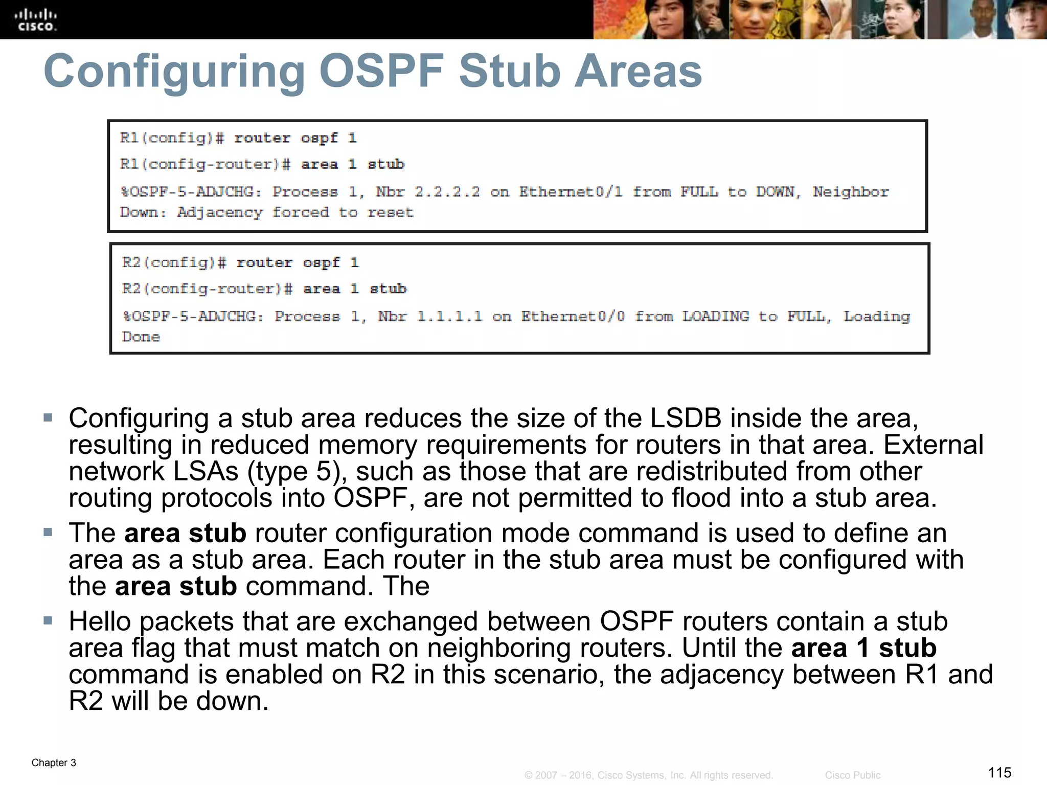 Chapter 3
115© 2007 – 2016, Cisco Systems, Inc. All rights reserved. Cisco Public
Configuring OSPF Stub Areas
 Configuring a stub area reduces the size of the LSDB inside the area,
resulting in reduced memory requirements for routers in that area. External
network LSAs (type 5), such as those that are redistributed from other
routing protocols into OSPF, are not permitted to flood into a stub area.
 The area stub router configuration mode command is used to define an
area as a stub area. Each router in the stub area must be configured with
the area stub command. The
 Hello packets that are exchanged between OSPF routers contain a stub
area flag that must match on neighboring routers. Until the area 1 stub
command is enabled on R2 in this scenario, the adjacency between R1 and
R2 will be down.
 
