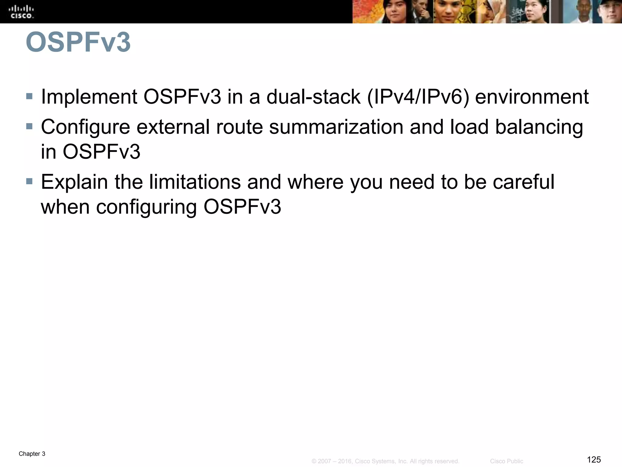 Chapter 3
125© 2007 – 2016, Cisco Systems, Inc. All rights reserved. Cisco Public
OSPFv3
 Implement OSPFv3 in a dual-stack (IPv4/IPv6) environment
 Configure external route summarization and load balancing
in OSPFv3
 Explain the limitations and where you need to be careful
when configuring OSPFv3
 