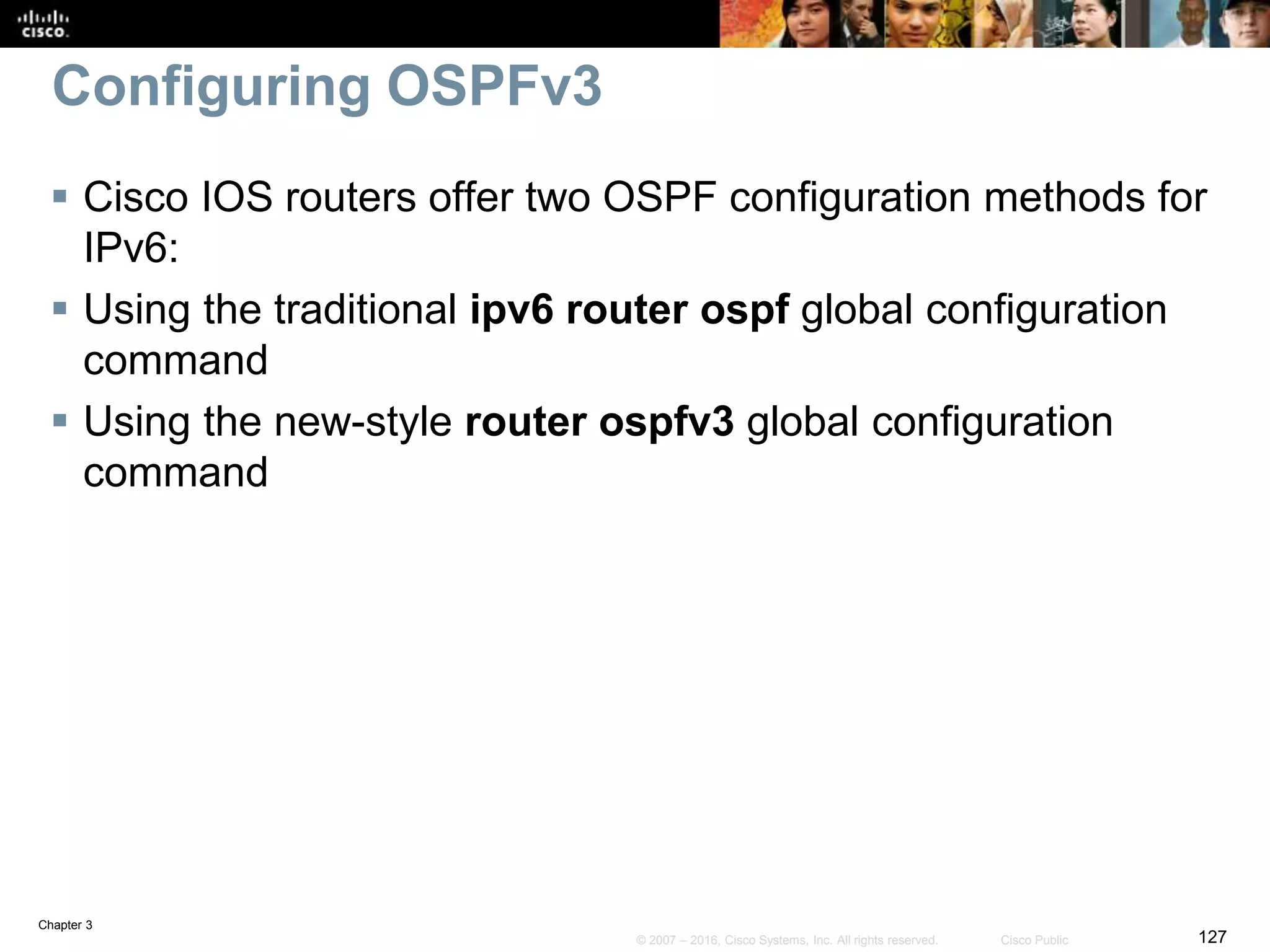 Chapter 3
127© 2007 – 2016, Cisco Systems, Inc. All rights reserved. Cisco Public
Configuring OSPFv3
 Cisco IOS routers offer two OSPF configuration methods for
IPv6:
 Using the traditional ipv6 router ospf global configuration
command
 Using the new-style router ospfv3 global configuration
command
 