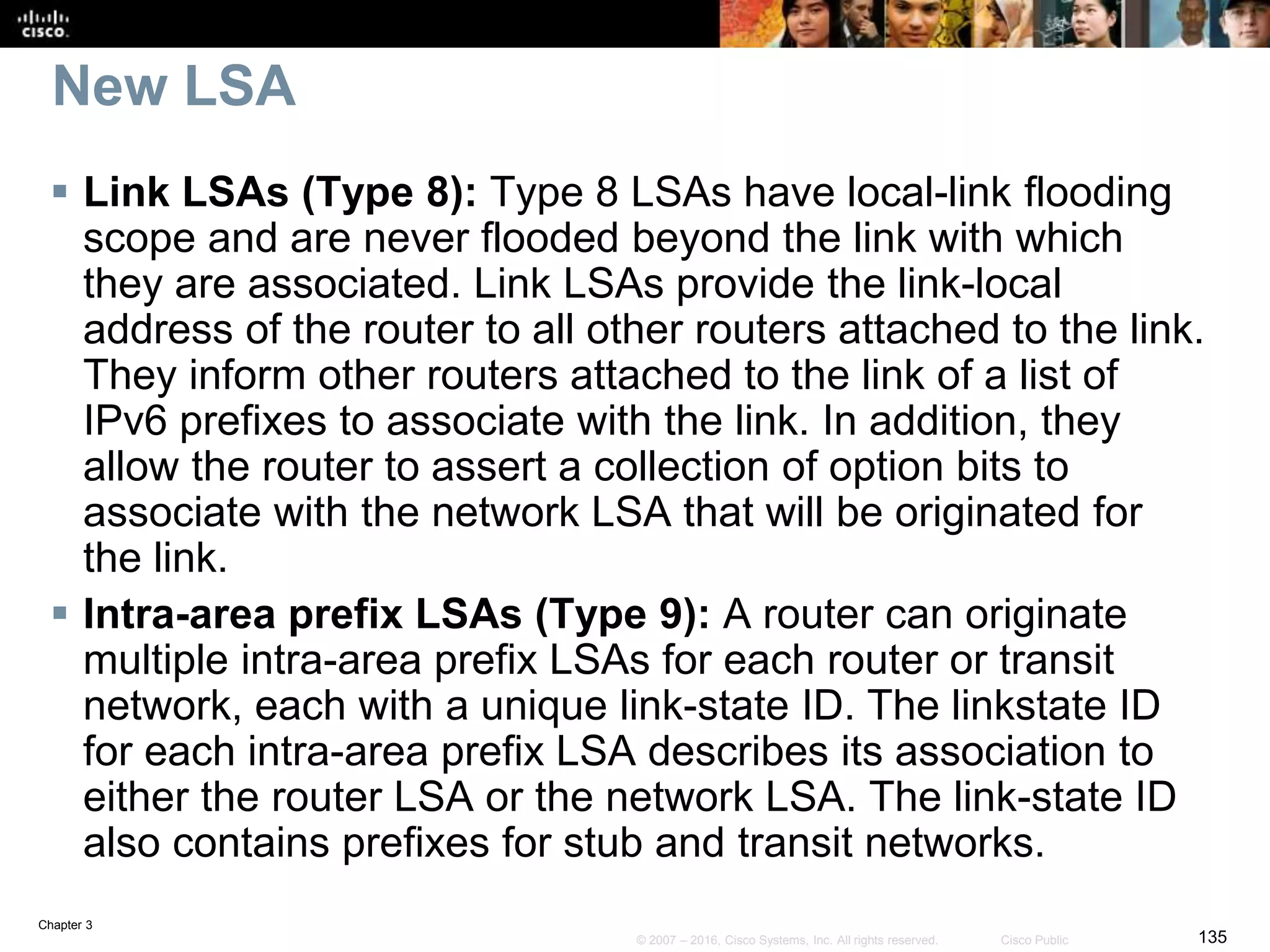 Chapter 3
135© 2007 – 2016, Cisco Systems, Inc. All rights reserved. Cisco Public
New LSA
 Link LSAs (Type 8): Type 8 LSAs have local-link flooding
scope and are never flooded beyond the link with which
they are associated. Link LSAs provide the link-local
address of the router to all other routers attached to the link.
They inform other routers attached to the link of a list of
IPv6 prefixes to associate with the link. In addition, they
allow the router to assert a collection of option bits to
associate with the network LSA that will be originated for
the link.
 Intra-area prefix LSAs (Type 9): A router can originate
multiple intra-area prefix LSAs for each router or transit
network, each with a unique link-state ID. The linkstate ID
for each intra-area prefix LSA describes its association to
either the router LSA or the network LSA. The link-state ID
also contains prefixes for stub and transit networks.
 