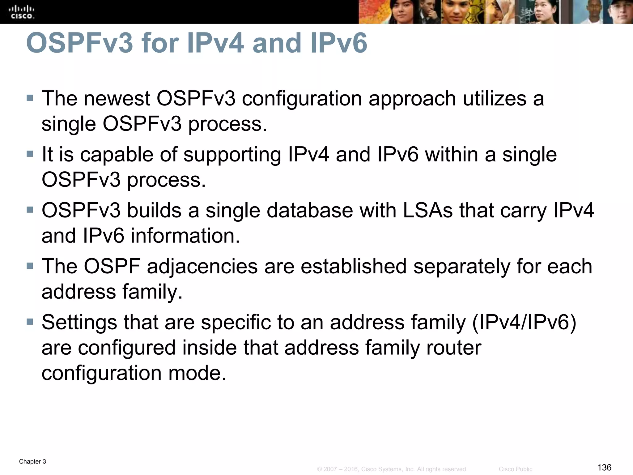 Chapter 3
136© 2007 – 2016, Cisco Systems, Inc. All rights reserved. Cisco Public
OSPFv3 for IPv4 and IPv6
 The newest OSPFv3 configuration approach utilizes a
single OSPFv3 process.
 It is capable of supporting IPv4 and IPv6 within a single
OSPFv3 process.
 OSPFv3 builds a single database with LSAs that carry IPv4
and IPv6 information.
 The OSPF adjacencies are established separately for each
address family.
 Settings that are specific to an address family (IPv4/IPv6)
are configured inside that address family router
configuration mode.
 