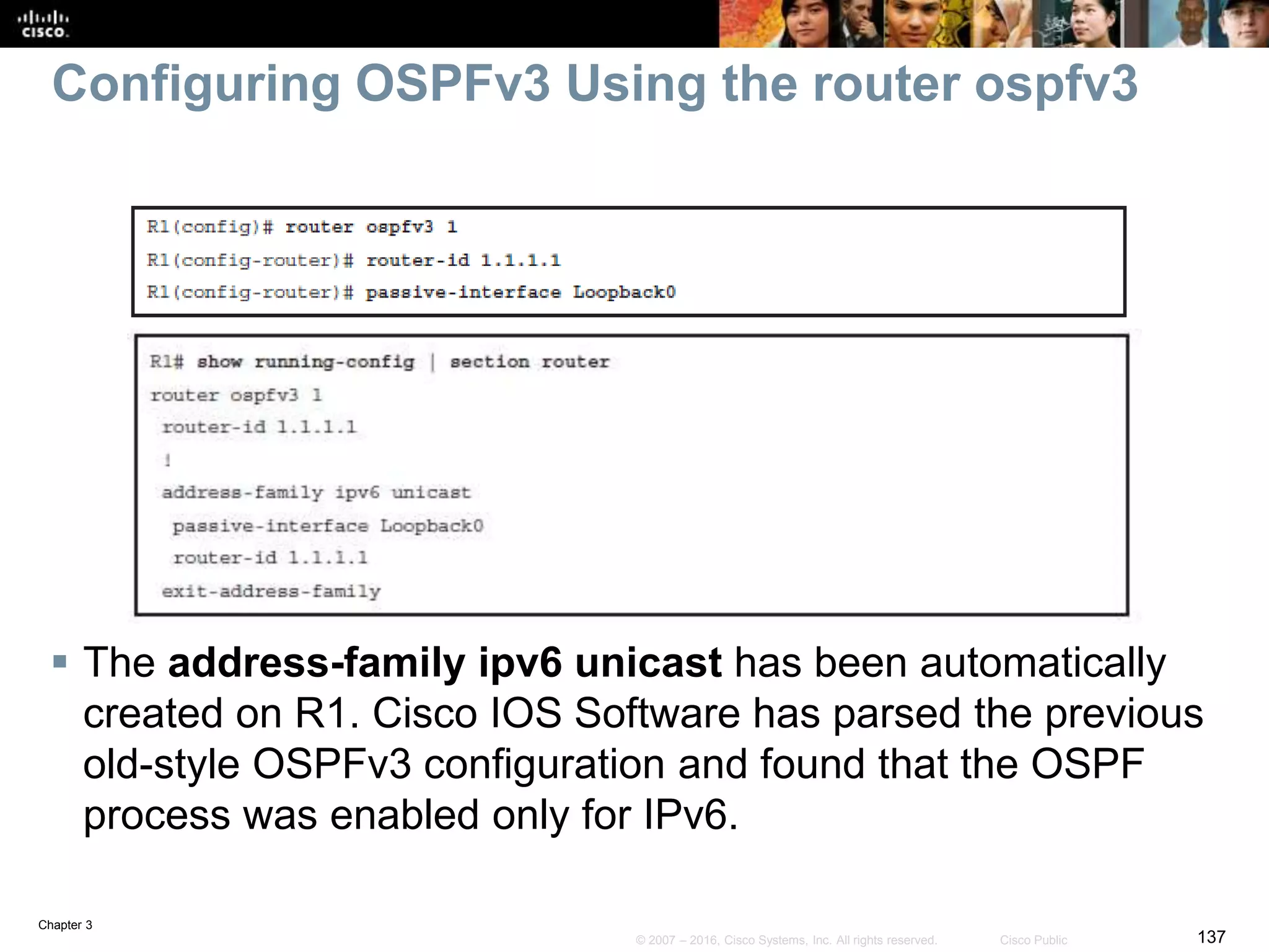 Chapter 3
137© 2007 – 2016, Cisco Systems, Inc. All rights reserved. Cisco Public
Configuring OSPFv3 Using the router ospfv3
 The address-family ipv6 unicast has been automatically
created on R1. Cisco IOS Software has parsed the previous
old-style OSPFv3 configuration and found that the OSPF
process was enabled only for IPv6.
 