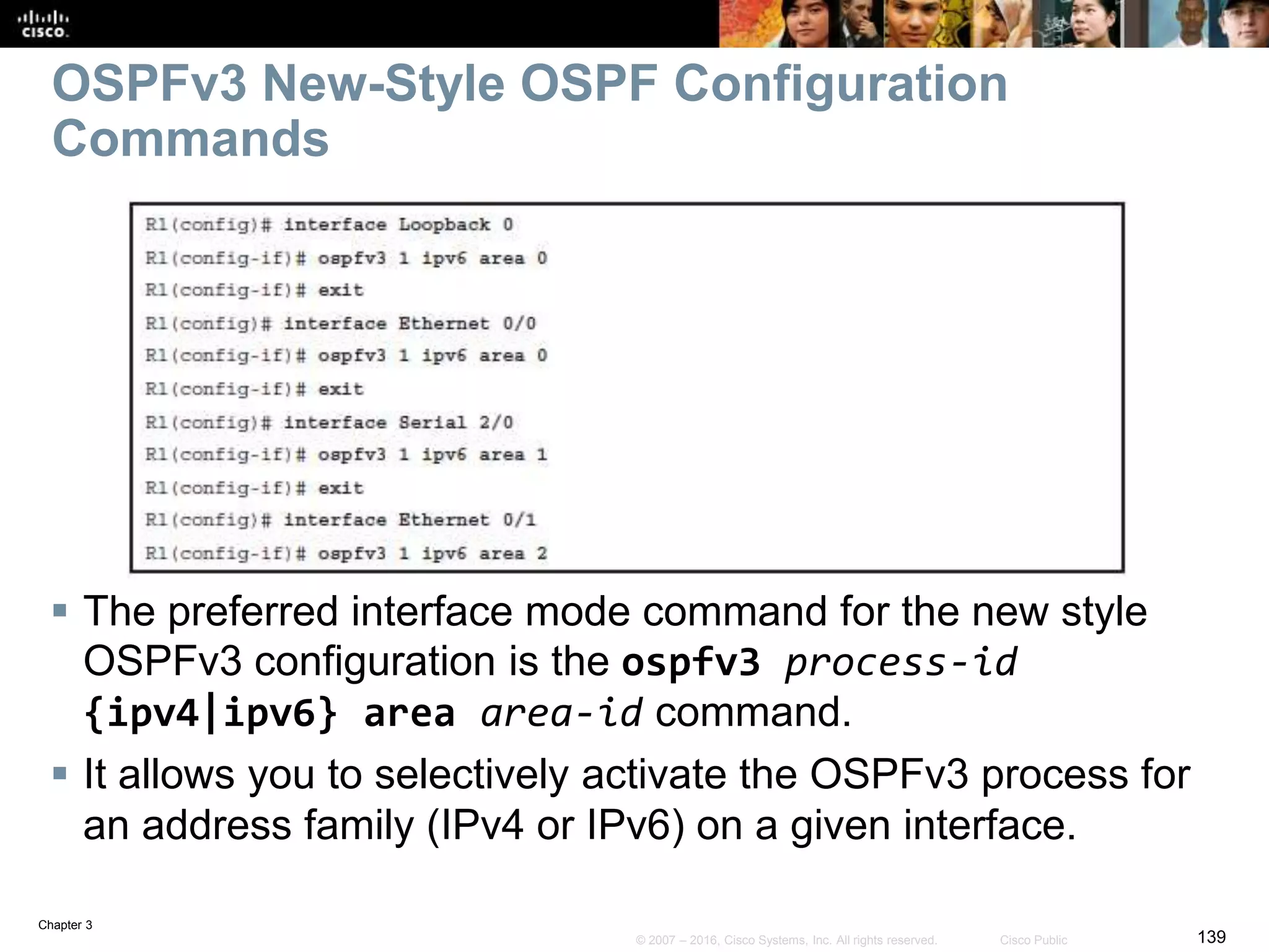 Chapter 3
139© 2007 – 2016, Cisco Systems, Inc. All rights reserved. Cisco Public
OSPFv3 New-Style OSPF Configuration
Commands
 The preferred interface mode command for the new style
OSPFv3 configuration is the ospfv3 process-id
{ipv4|ipv6} area area-id command.
 It allows you to selectively activate the OSPFv3 process for
an address family (IPv4 or IPv6) on a given interface.
 