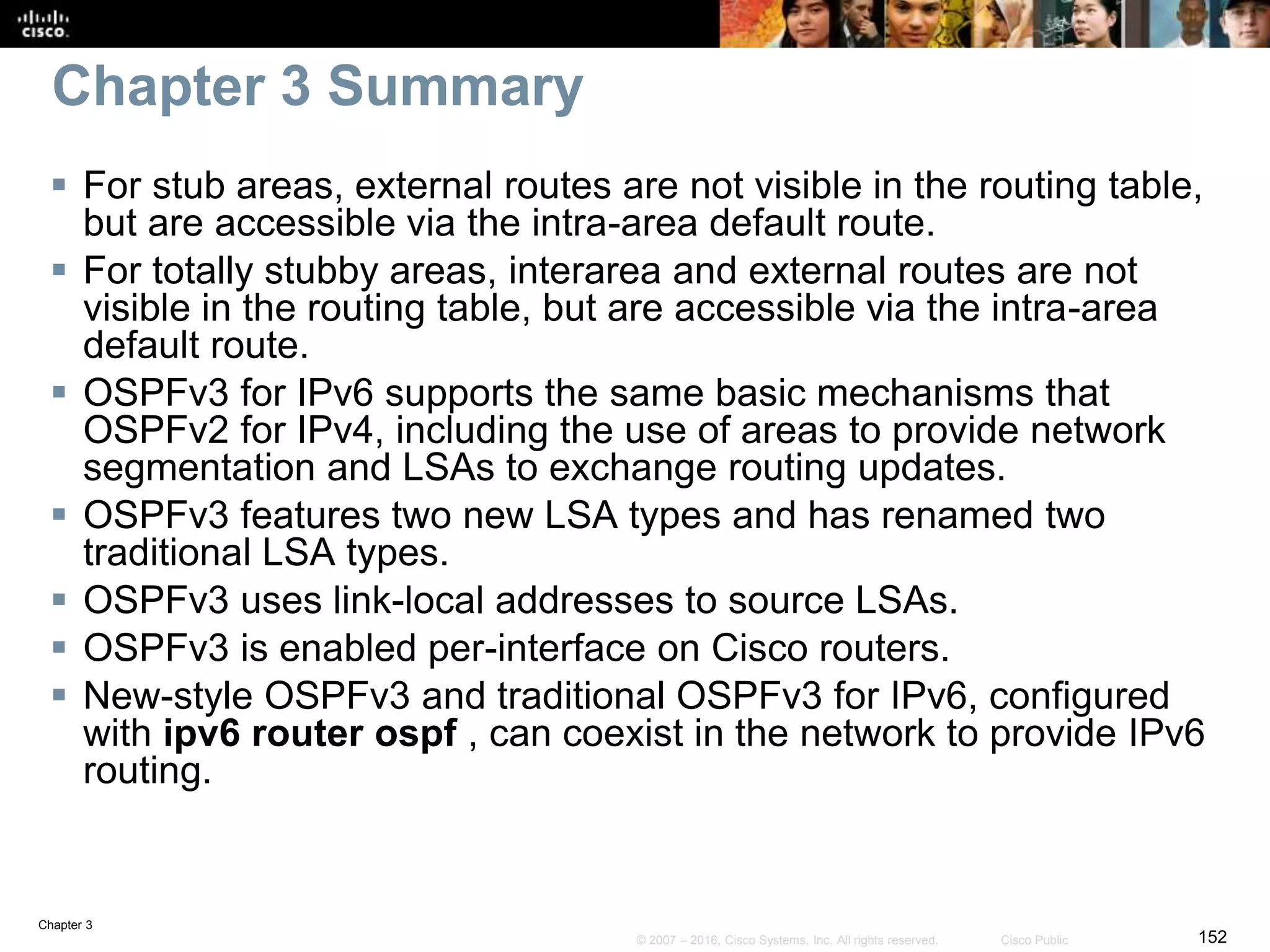 Chapter 3
152© 2007 – 2016, Cisco Systems, Inc. All rights reserved. Cisco Public
Chapter 3 Summary
 For stub areas, external routes are not visible in the routing table,
but are accessible via the intra-area default route.
 For totally stubby areas, interarea and external routes are not
visible in the routing table, but are accessible via the intra-area
default route.
 OSPFv3 for IPv6 supports the same basic mechanisms that
OSPFv2 for IPv4, including the use of areas to provide network
segmentation and LSAs to exchange routing updates.
 OSPFv3 features two new LSA types and has renamed two
traditional LSA types.
 OSPFv3 uses link-local addresses to source LSAs.
 OSPFv3 is enabled per-interface on Cisco routers.
 New-style OSPFv3 and traditional OSPFv3 for IPv6, configured
with ipv6 router ospf , can coexist in the network to provide IPv6
routing.
 