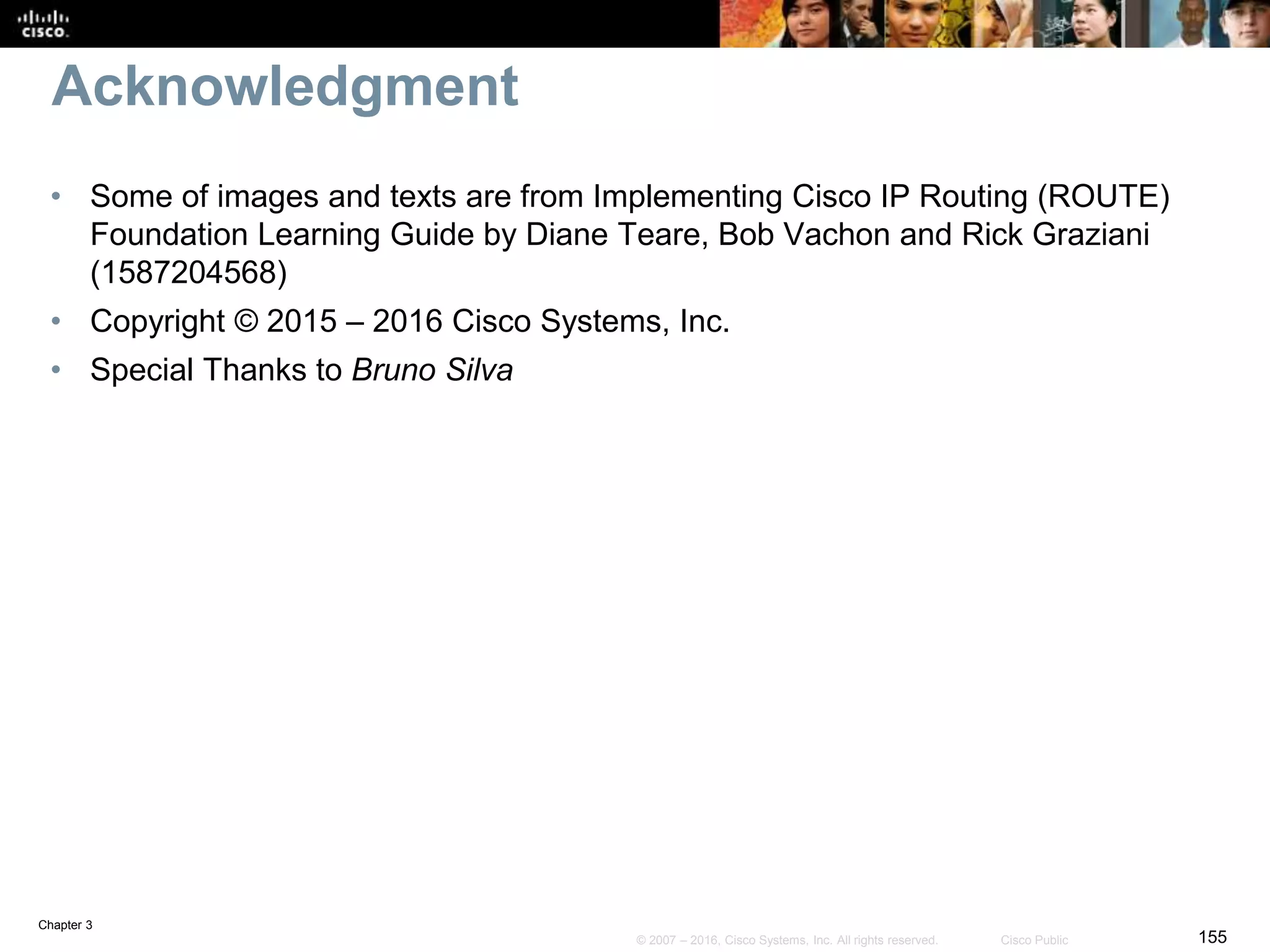 Chapter 3
155© 2007 – 2016, Cisco Systems, Inc. All rights reserved. Cisco Public
Acknowledgment
• Some of images and texts are from Implementing Cisco IP Routing (ROUTE)
Foundation Learning Guide by Diane Teare, Bob Vachon and Rick Graziani
(1587204568)
• Copyright © 2015 – 2016 Cisco Systems, Inc.
• Special Thanks to Bruno Silva
 