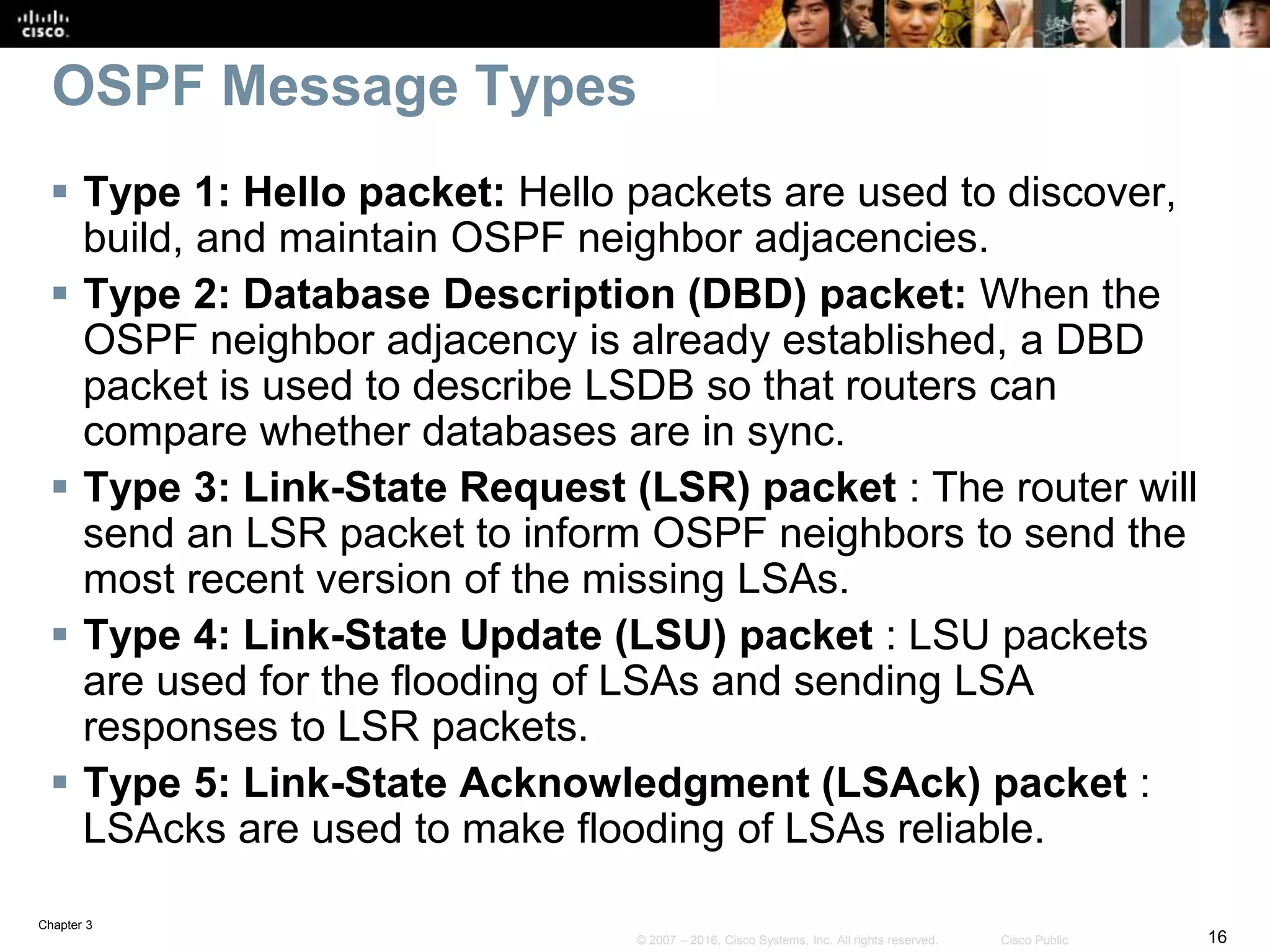 Chapter 3
16© 2007 – 2016, Cisco Systems, Inc. All rights reserved. Cisco Public
OSPF Message Types
 Type 1: Hello packet: Hello packets are used to discover,
build, and maintain OSPF neighbor adjacencies.
 Type 2: Database Description (DBD) packet: When the
OSPF neighbor adjacency is already established, a DBD
packet is used to describe LSDB so that routers can
compare whether databases are in sync.
 Type 3: Link-State Request (LSR) packet : The router will
send an LSR packet to inform OSPF neighbors to send the
most recent version of the missing LSAs.
 Type 4: Link-State Update (LSU) packet : LSU packets
are used for the flooding of LSAs and sending LSA
responses to LSR packets.
 Type 5: Link-State Acknowledgment (LSAck) packet :
LSAcks are used to make flooding of LSAs reliable.
 