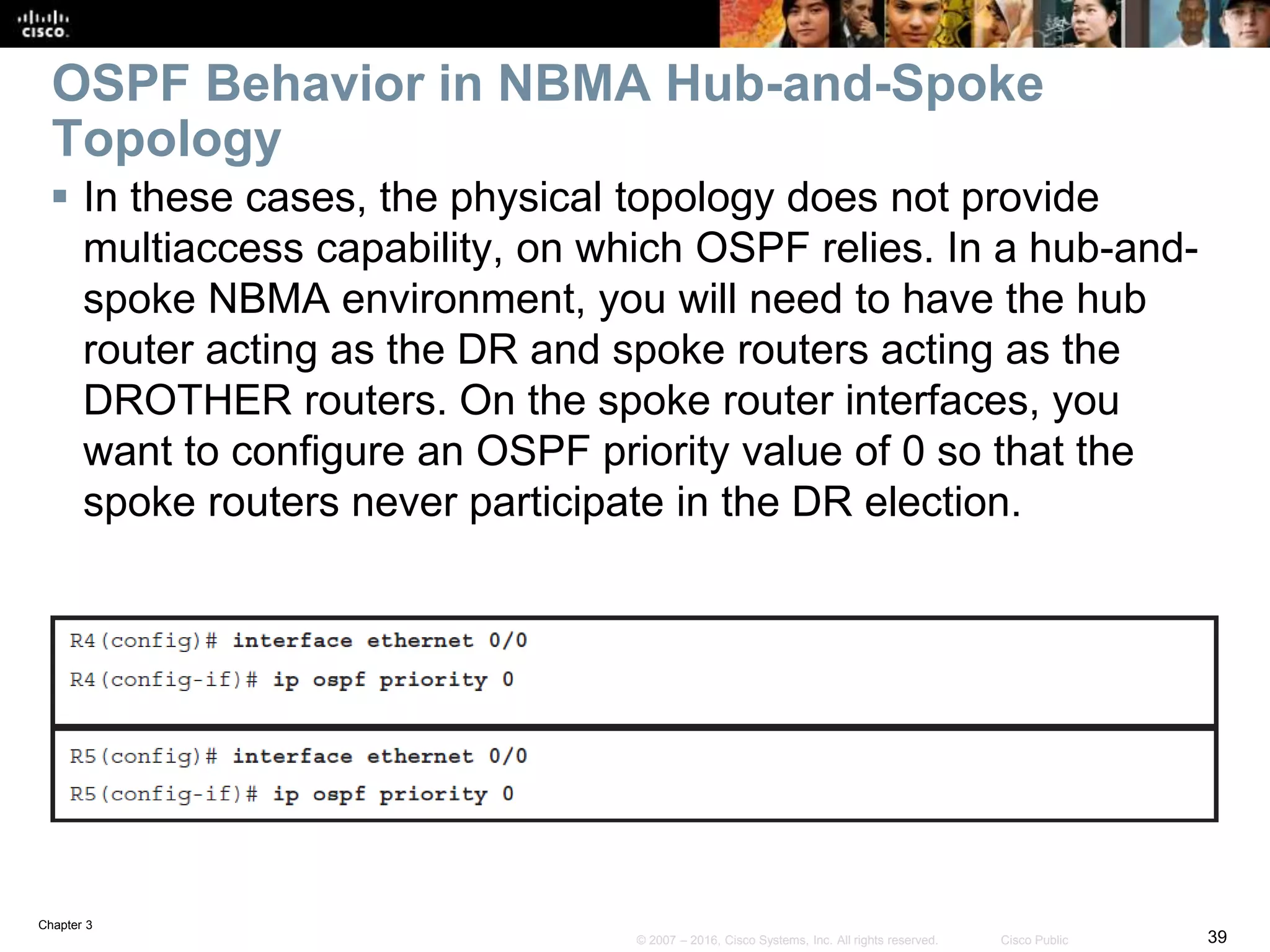 Chapter 3
39© 2007 – 2016, Cisco Systems, Inc. All rights reserved. Cisco Public
OSPF Behavior in NBMA Hub-and-Spoke
Topology
 In these cases, the physical topology does not provide
multiaccess capability, on which OSPF relies. In a hub-and-
spoke NBMA environment, you will need to have the hub
router acting as the DR and spoke routers acting as the
DROTHER routers. On the spoke router interfaces, you
want to configure an OSPF priority value of 0 so that the
spoke routers never participate in the DR election.
 