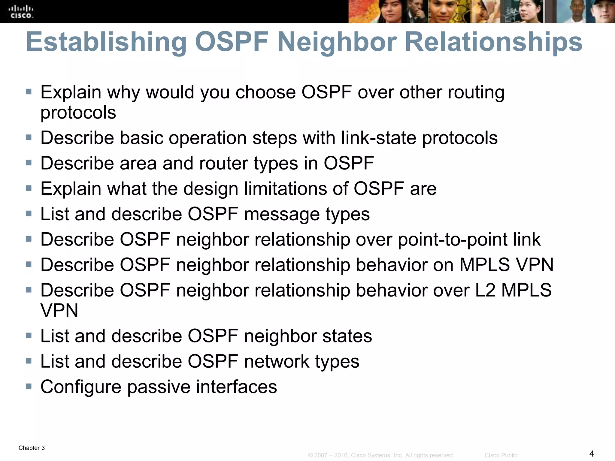 Chapter 3
4© 2007 – 2016, Cisco Systems, Inc. All rights reserved. Cisco Public
Establishing OSPF Neighbor Relationships
 Explain why would you choose OSPF over other routing
protocols
 Describe basic operation steps with link-state protocols
 Describe area and router types in OSPF
 Explain what the design limitations of OSPF are
 List and describe OSPF message types
 Describe OSPF neighbor relationship over point-to-point link
 Describe OSPF neighbor relationship behavior on MPLS VPN
 Describe OSPF neighbor relationship behavior over L2 MPLS
VPN
 List and describe OSPF neighbor states
 List and describe OSPF network types
 Configure passive interfaces
 