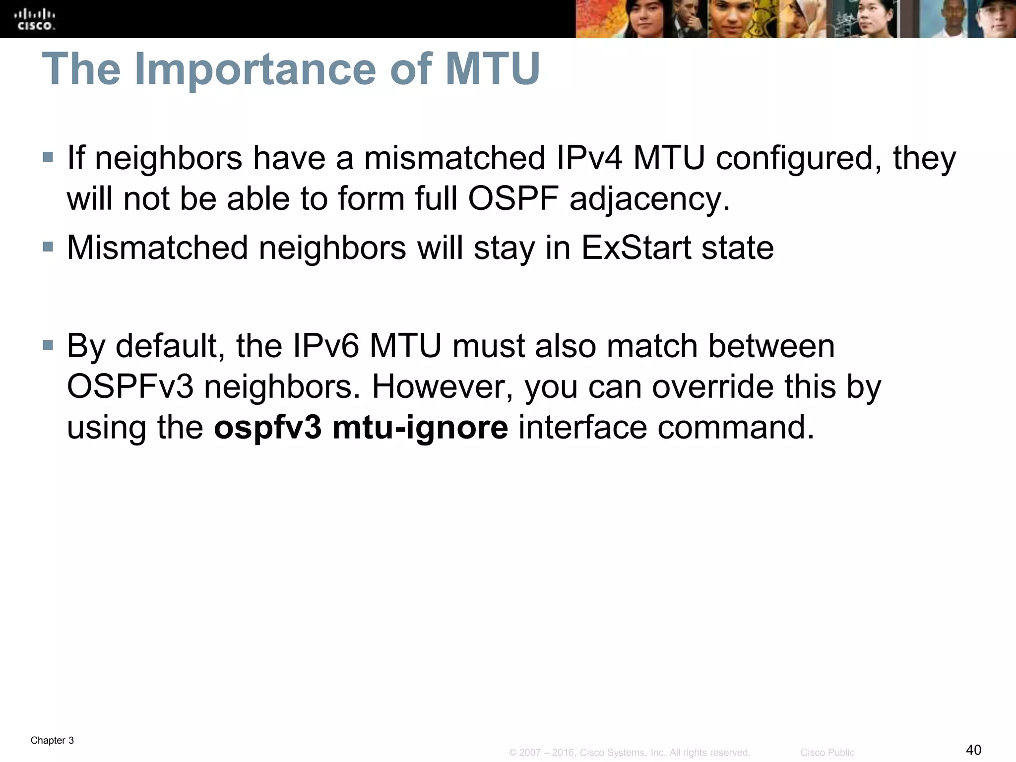 Chapter 3
40© 2007 – 2016, Cisco Systems, Inc. All rights reserved. Cisco Public
The Importance of MTU
 If neighbors have a mismatched IPv4 MTU configured, they
will not be able to form full OSPF adjacency.
 Mismatched neighbors will stay in ExStart state
 By default, the IPv6 MTU must also match between
OSPFv3 neighbors. However, you can override this by
using the ospfv3 mtu-ignore interface command.
 
