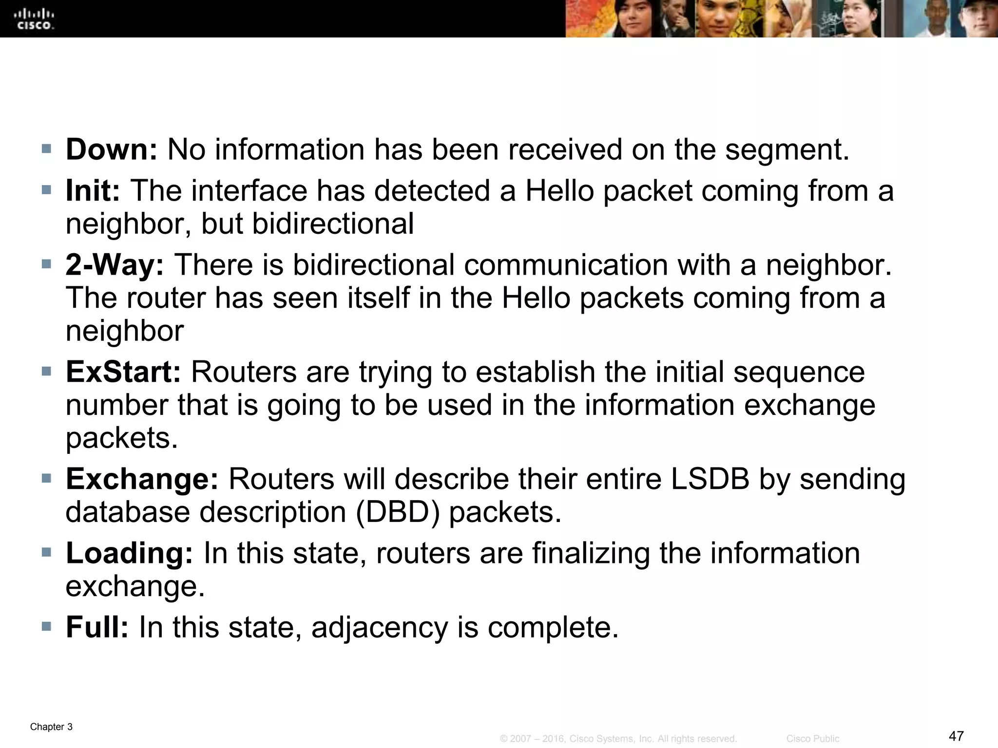 Chapter 3
47© 2007 – 2016, Cisco Systems, Inc. All rights reserved. Cisco Public
 Down: No information has been received on the segment.
 Init: The interface has detected a Hello packet coming from a
neighbor, but bidirectional
 2-Way: There is bidirectional communication with a neighbor.
The router has seen itself in the Hello packets coming from a
neighbor
 ExStart: Routers are trying to establish the initial sequence
number that is going to be used in the information exchange
packets.
 Exchange: Routers will describe their entire LSDB by sending
database description (DBD) packets.
 Loading: In this state, routers are finalizing the information
exchange.
 Full: In this state, adjacency is complete.
 