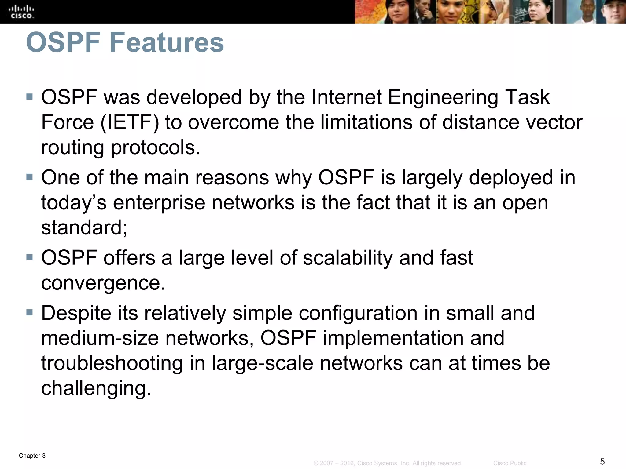 Chapter 3
5© 2007 – 2016, Cisco Systems, Inc. All rights reserved. Cisco Public
OSPF Features
 OSPF was developed by the Internet Engineering Task
Force (IETF) to overcome the limitations of distance vector
routing protocols.
 One of the main reasons why OSPF is largely deployed in
today’s enterprise networks is the fact that it is an open
standard;
 OSPF offers a large level of scalability and fast
convergence.
 Despite its relatively simple configuration in small and
medium-size networks, OSPF implementation and
troubleshooting in large-scale networks can at times be
challenging.
 