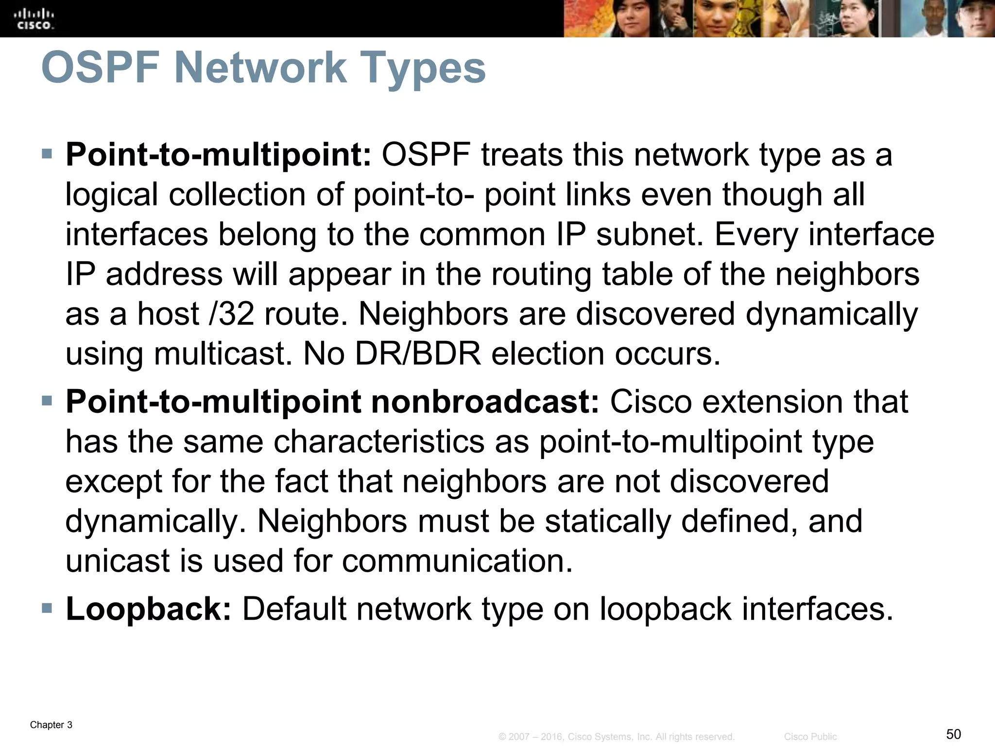 Chapter 3
50© 2007 – 2016, Cisco Systems, Inc. All rights reserved. Cisco Public
OSPF Network Types
 Point-to-multipoint: OSPF treats this network type as a
logical collection of point-to- point links even though all
interfaces belong to the common IP subnet. Every interface
IP address will appear in the routing table of the neighbors
as a host /32 route. Neighbors are discovered dynamically
using multicast. No DR/BDR election occurs.
 Point-to-multipoint nonbroadcast: Cisco extension that
has the same characteristics as point-to-multipoint type
except for the fact that neighbors are not discovered
dynamically. Neighbors must be statically defined, and
unicast is used for communication.
 Loopback: Default network type on loopback interfaces.
 