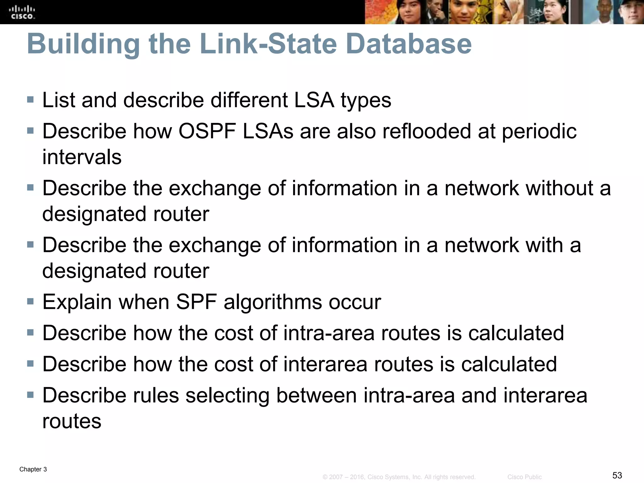 Chapter 3
53© 2007 – 2016, Cisco Systems, Inc. All rights reserved. Cisco Public
Building the Link-State Database
 List and describe different LSA types
 Describe how OSPF LSAs are also reflooded at periodic
intervals
 Describe the exchange of information in a network without a
designated router
 Describe the exchange of information in a network with a
designated router
 Explain when SPF algorithms occur
 Describe how the cost of intra-area routes is calculated
 Describe how the cost of interarea routes is calculated
 Describe rules selecting between intra-area and interarea
routes
 