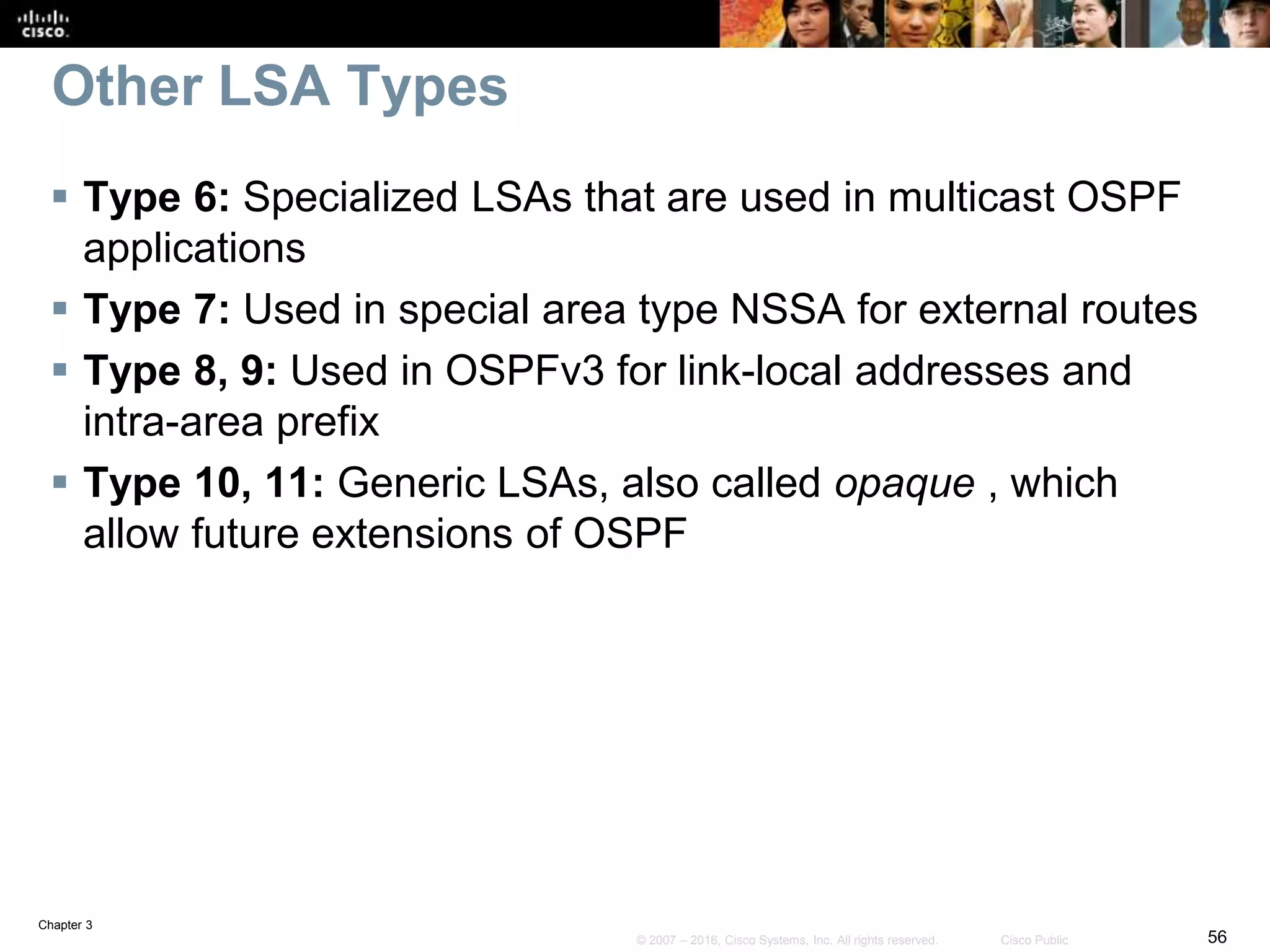 Chapter 3
56© 2007 – 2016, Cisco Systems, Inc. All rights reserved. Cisco Public
Other LSA Types
 Type 6: Specialized LSAs that are used in multicast OSPF
applications
 Type 7: Used in special area type NSSA for external routes
 Type 8, 9: Used in OSPFv3 for link-local addresses and
intra-area prefix
 Type 10, 11: Generic LSAs, also called opaque , which
allow future extensions of OSPF
 