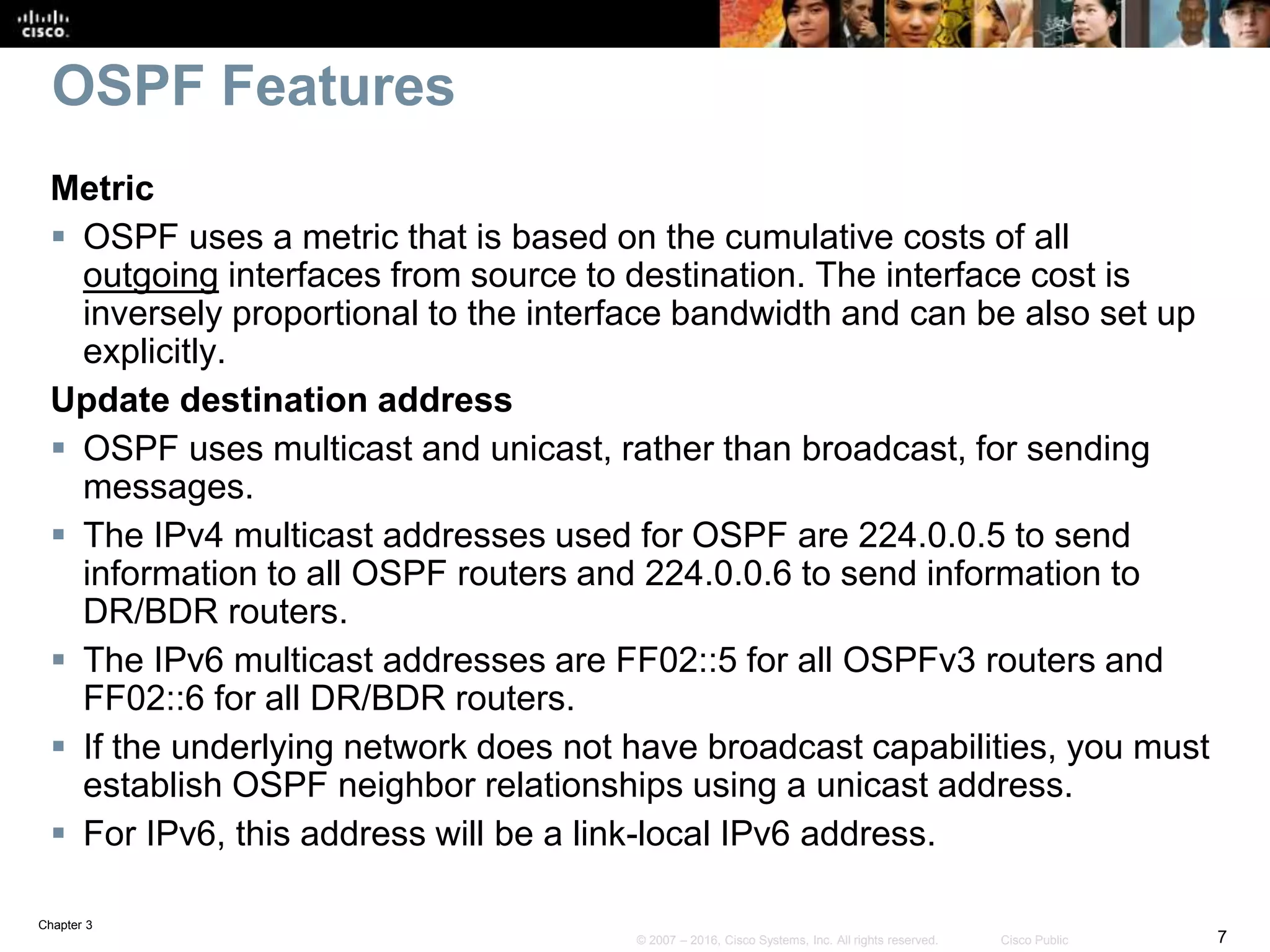 Chapter 3
7© 2007 – 2016, Cisco Systems, Inc. All rights reserved. Cisco Public
OSPF Features
Metric
 OSPF uses a metric that is based on the cumulative costs of all
outgoing interfaces from source to destination. The interface cost is
inversely proportional to the interface bandwidth and can be also set up
explicitly.
Update destination address
 OSPF uses multicast and unicast, rather than broadcast, for sending
messages.
 The IPv4 multicast addresses used for OSPF are 224.0.0.5 to send
information to all OSPF routers and 224.0.0.6 to send information to
DR/BDR routers.
 The IPv6 multicast addresses are FF02::5 for all OSPFv3 routers and
FF02::6 for all DR/BDR routers.
 If the underlying network does not have broadcast capabilities, you must
establish OSPF neighbor relationships using a unicast address.
 For IPv6, this address will be a link-local IPv6 address.
 