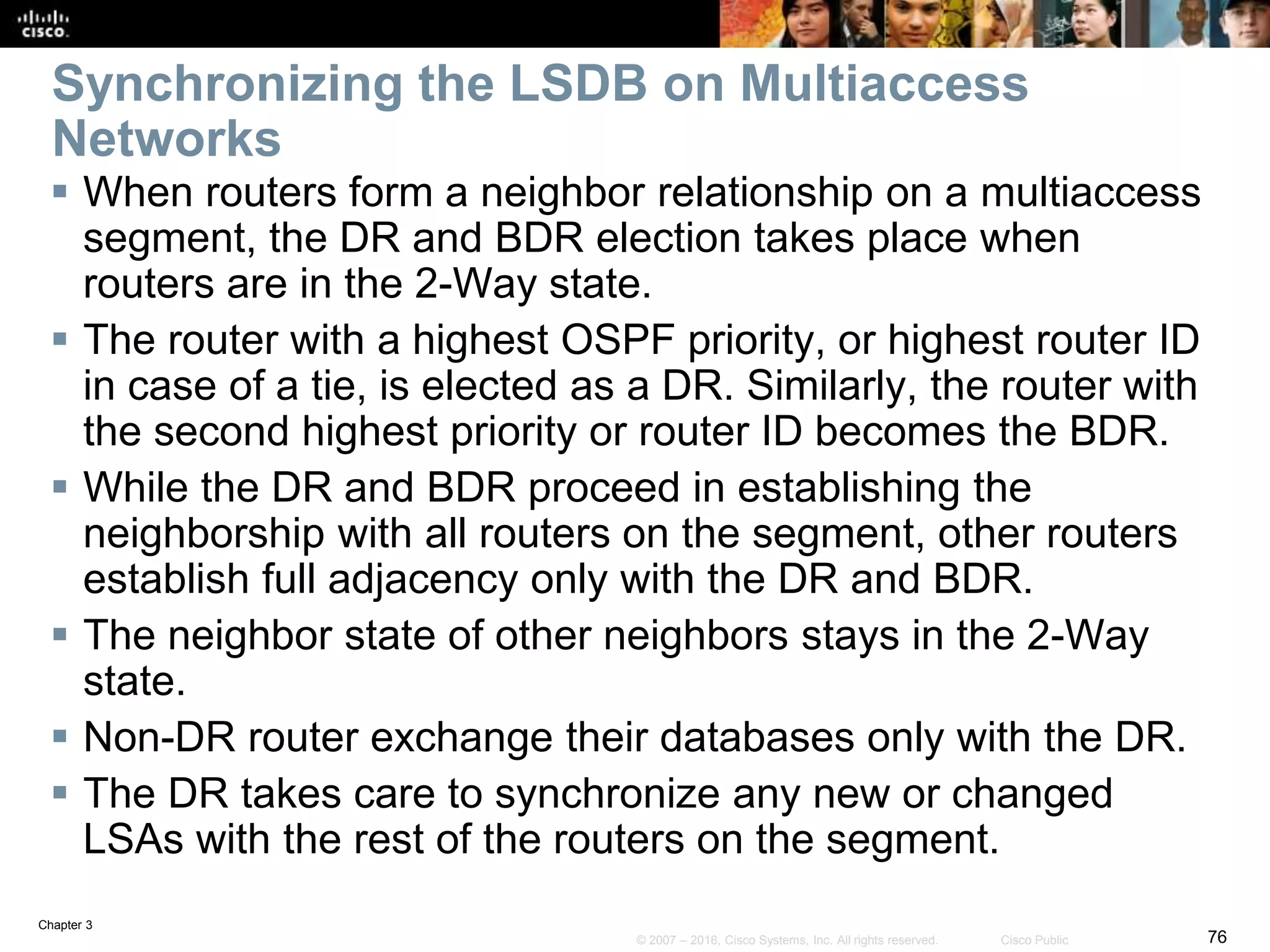 Chapter 3
76© 2007 – 2016, Cisco Systems, Inc. All rights reserved. Cisco Public
Synchronizing the LSDB on Multiaccess
Networks
 When routers form a neighbor relationship on a multiaccess
segment, the DR and BDR election takes place when
routers are in the 2-Way state.
 The router with a highest OSPF priority, or highest router ID
in case of a tie, is elected as a DR. Similarly, the router with
the second highest priority or router ID becomes the BDR.
 While the DR and BDR proceed in establishing the
neighborship with all routers on the segment, other routers
establish full adjacency only with the DR and BDR.
 The neighbor state of other neighbors stays in the 2-Way
state.
 Non-DR router exchange their databases only with the DR.
 The DR takes care to synchronize any new or changed
LSAs with the rest of the routers on the segment.
 