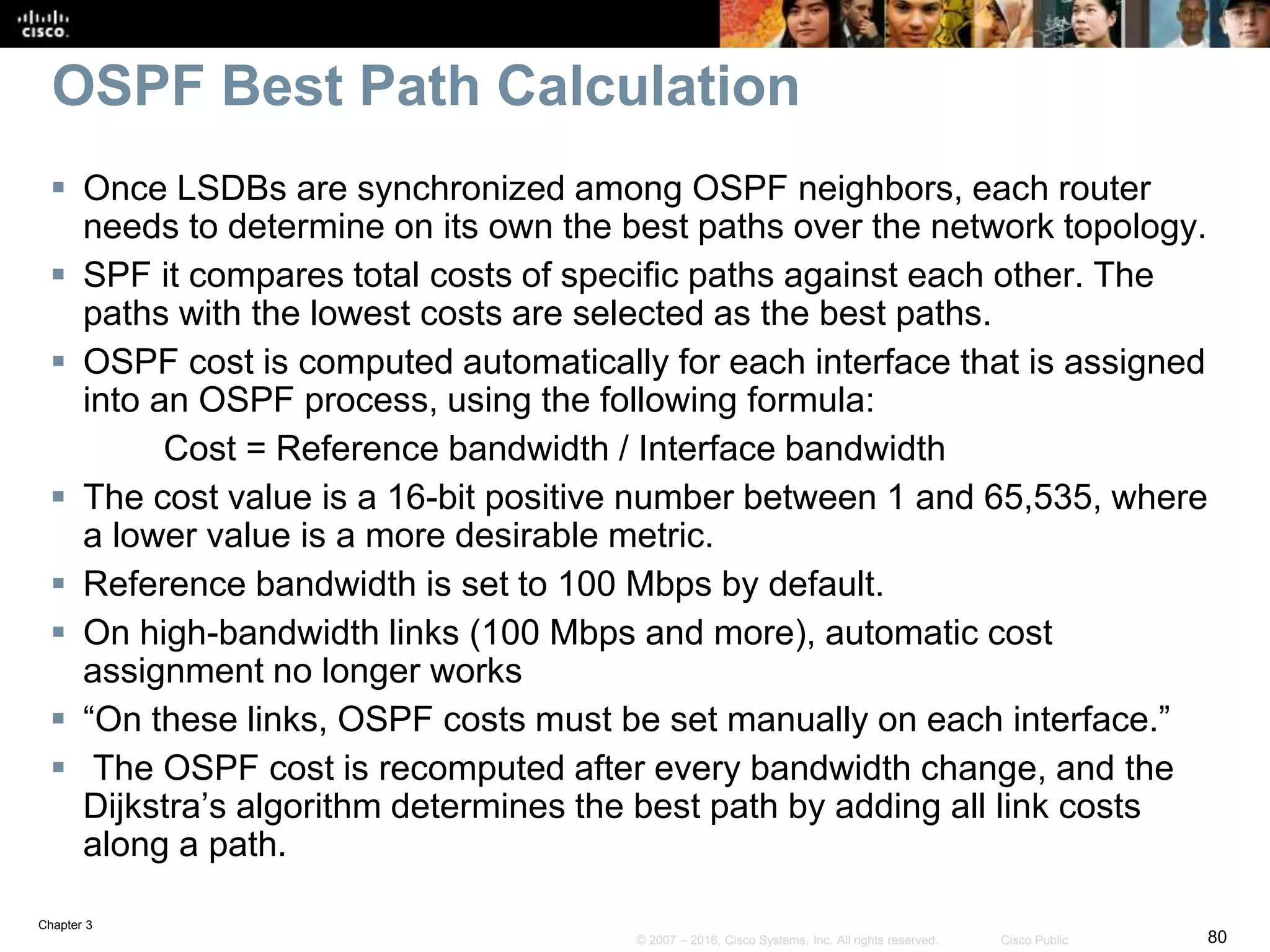 Chapter 3
80© 2007 – 2016, Cisco Systems, Inc. All rights reserved. Cisco Public
OSPF Best Path Calculation
 Once LSDBs are synchronized among OSPF neighbors, each router
needs to determine on its own the best paths over the network topology.
 SPF it compares total costs of specific paths against each other. The
paths with the lowest costs are selected as the best paths.
 OSPF cost is computed automatically for each interface that is assigned
into an OSPF process, using the following formula:
Cost = Reference bandwidth / Interface bandwidth
 The cost value is a 16-bit positive number between 1 and 65,535, where
a lower value is a more desirable metric.
 Reference bandwidth is set to 100 Mbps by default.
 On high-bandwidth links (100 Mbps and more), automatic cost
assignment no longer works
 “On these links, OSPF costs must be set manually on each interface.”
 The OSPF cost is recomputed after every bandwidth change, and the
Dijkstra’s algorithm determines the best path by adding all link costs
along a path.
 