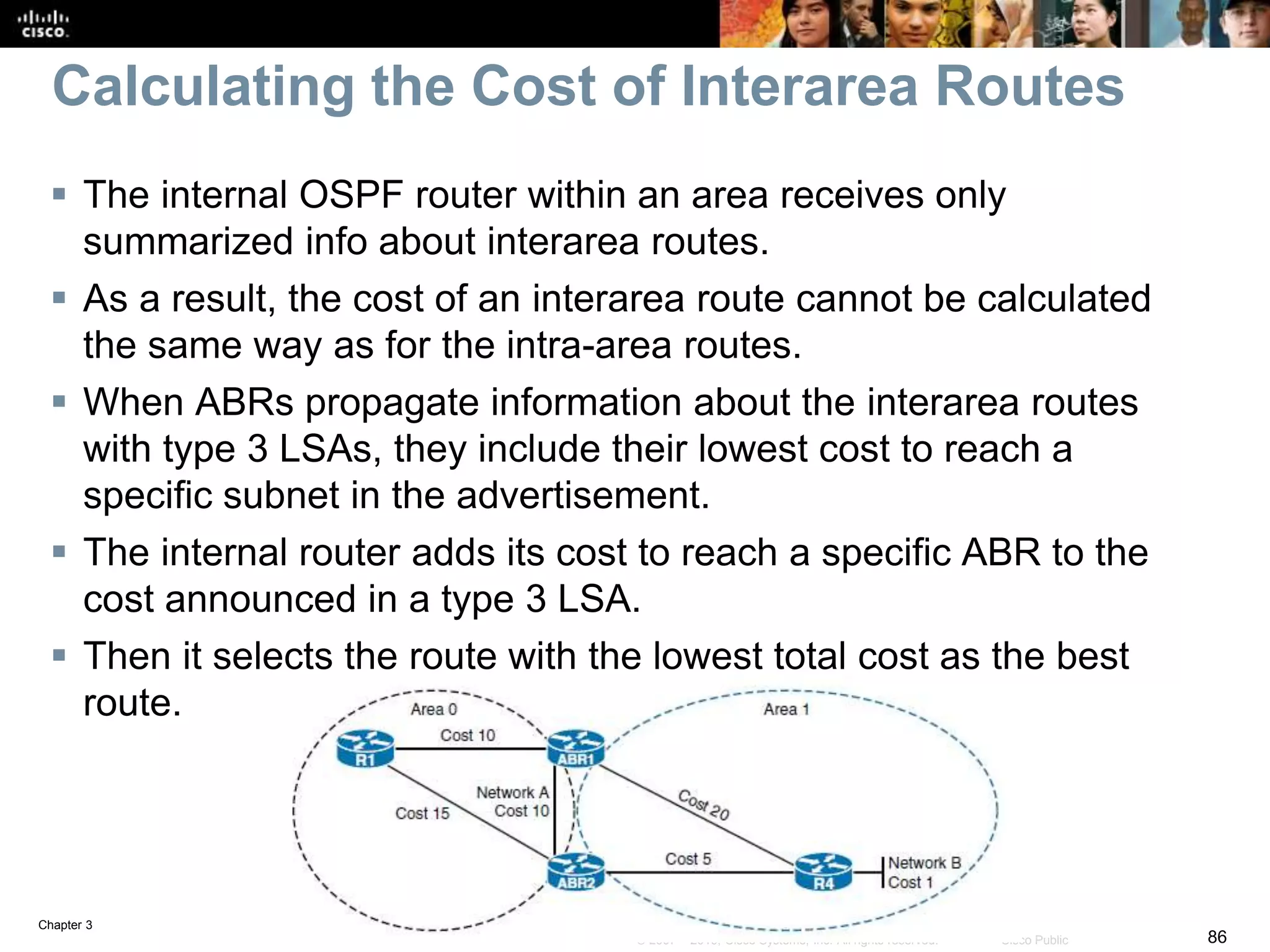 Chapter 3
86© 2007 – 2016, Cisco Systems, Inc. All rights reserved. Cisco Public
Calculating the Cost of Interarea Routes
 The internal OSPF router within an area receives only
summarized info about interarea routes.
 As a result, the cost of an interarea route cannot be calculated
the same way as for the intra-area routes.
 When ABRs propagate information about the interarea routes
with type 3 LSAs, they include their lowest cost to reach a
specific subnet in the advertisement.
 The internal router adds its cost to reach a specific ABR to the
cost announced in a type 3 LSA.
 Then it selects the route with the lowest total cost as the best
route.
 