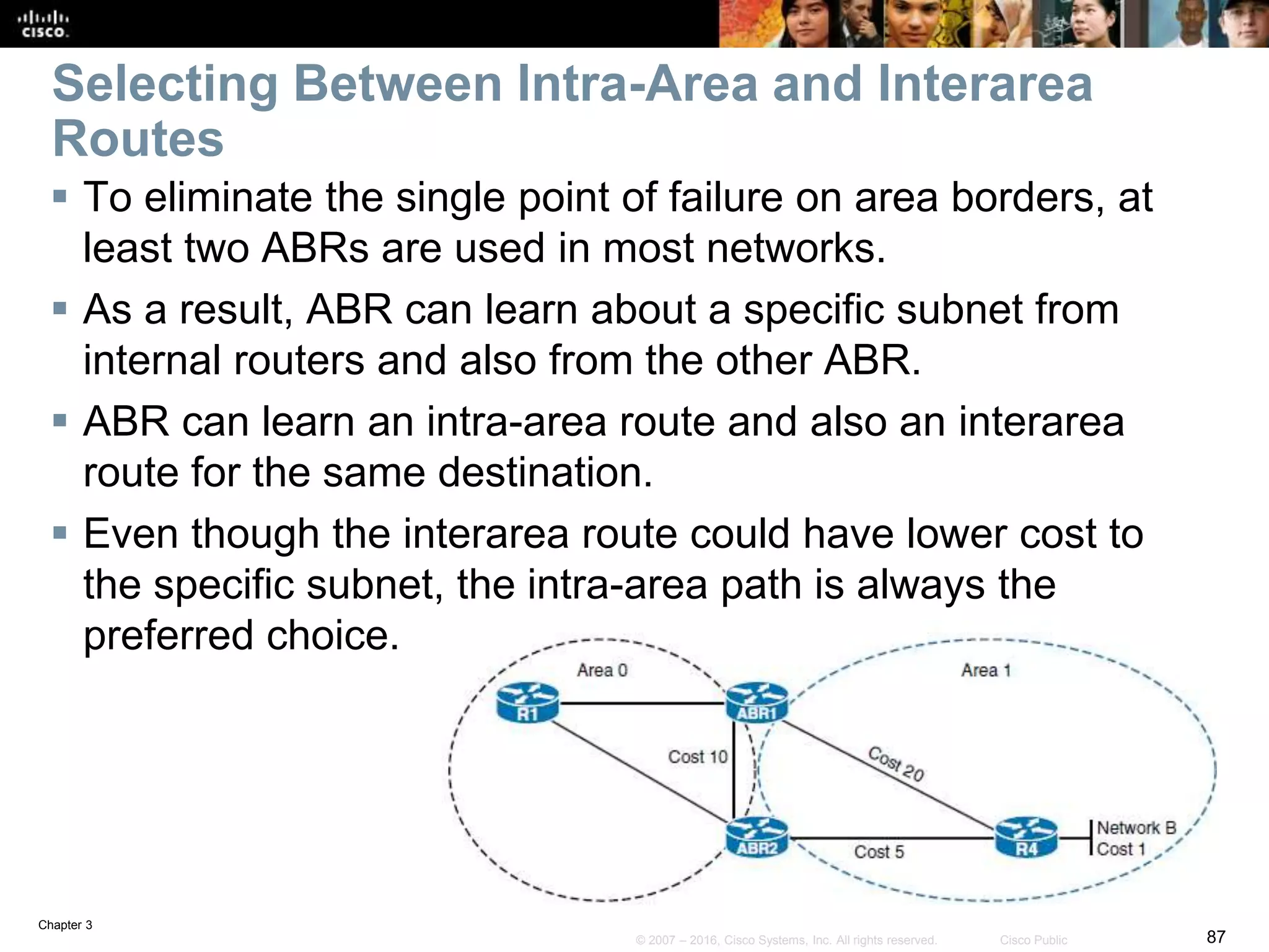 Chapter 3
87© 2007 – 2016, Cisco Systems, Inc. All rights reserved. Cisco Public
Selecting Between Intra-Area and Interarea
Routes
 To eliminate the single point of failure on area borders, at
least two ABRs are used in most networks.
 As a result, ABR can learn about a specific subnet from
internal routers and also from the other ABR.
 ABR can learn an intra-area route and also an interarea
route for the same destination.
 Even though the interarea route could have lower cost to
the specific subnet, the intra-area path is always the
preferred choice.
 