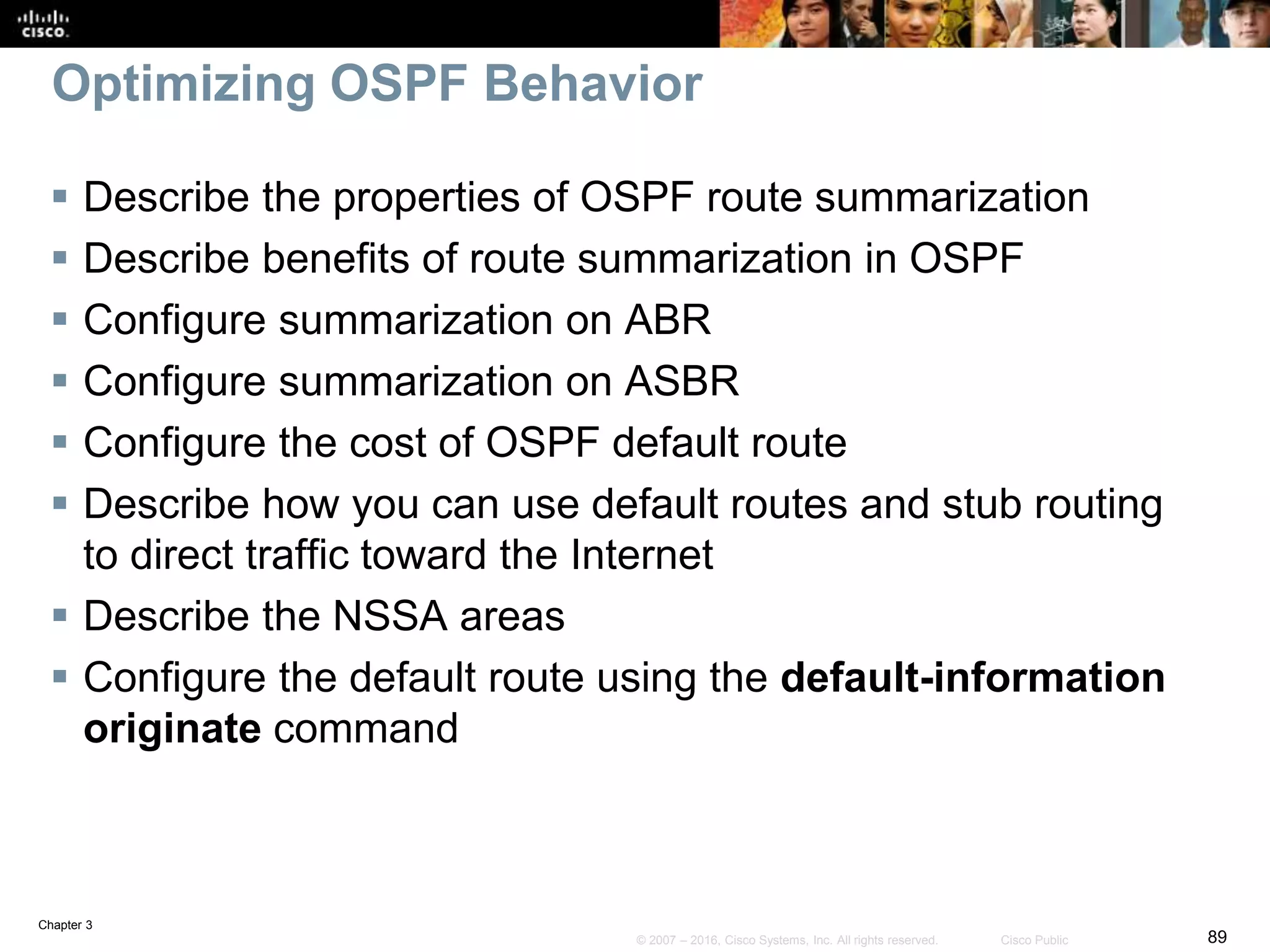Chapter 3
89© 2007 – 2016, Cisco Systems, Inc. All rights reserved. Cisco Public
Optimizing OSPF Behavior
 Describe the properties of OSPF route summarization
 Describe benefits of route summarization in OSPF
 Configure summarization on ABR
 Configure summarization on ASBR
 Configure the cost of OSPF default route
 Describe how you can use default routes and stub routing
to direct traffic toward the Internet
 Describe the NSSA areas
 Configure the default route using the default-information
originate command
 