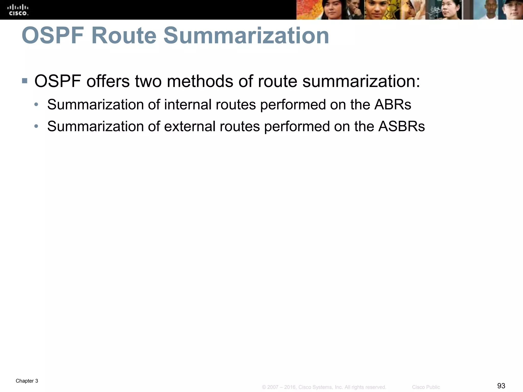 Chapter 3
93© 2007 – 2016, Cisco Systems, Inc. All rights reserved. Cisco Public
OSPF Route Summarization
 OSPF offers two methods of route summarization:
• Summarization of internal routes performed on the ABRs
• Summarization of external routes performed on the ASBRs
 