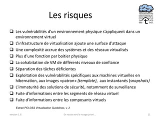 Les risques
 Les vulnérabilités d’un environnement physique s’appliquent dans un
  environnement virtuel
 L’infrastructure de virtualisation ajoute une surface d'attaque
 Une complexité accrue des systèmes et des réseaux virtualisés
 Plus d'une fonction par boitier physique
 La cohabitation de VM de différents niveaux de confiance
 Séparation des tâches déficientes
 Exploitation des vulnérabilités spécifiques aux machines virtuelles en
  hibernation, aux images «patron» (template), aux instantanés (snapshots)
 L'immaturité des solutions de sécurité, notamment de surveillance
 Fuite d'informations entre les segments de réseau virtuel
 Fuite d'informations entre les composants virtuels
      Extrait PCI DSS Virtualization Guidelines, v. 2

version 1.0                                    En route vers le nuage privé ...   11
 