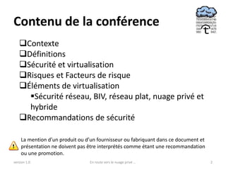 Contenu de la conférence
   Contexte
   Définitions
   Sécurité et virtualisation
   Risques et Facteurs de risque
   Éléments de virtualisation
     Sécurité réseau, BIV, réseau plat, nuage privé et
     hybride
   Recommandations de sécurité

    La mention d’un produit ou d’un fournisseur ou fabriquant dans ce document et
    présentation ne doivent pas être interprétés comme étant une recommandation
    ou une promotion.
version 1.0                     En route vers le nuage privé ...                    2
 