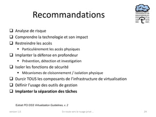 Recommandations
 Analyse de risque
 Comprendre la technologie et son impact
 Restreindre les accès
        Particulièrement les accès physiques
 Implanter la défense en profondeur
        Prévention, détection et investigation
 Isoler les fonctions de sécurité
        Mécanismes de cloisonnement / isolation physique
 Durcir TOUS les composants de l’infrastructure de virtualisation
 Définir l’usage des outils de gestion
 Implanter la séparation des tâches


      Extrait PCI DSS Virtualization Guidelines, v. 2

version 1.0                                    En route vers le nuage privé ...   24
 