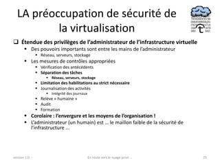 LA préoccupation de sécurité de
          la virtualisation
 Étendue des privilèges de l’administrateur de l’infrastructure virtuelle
        Des pouvoirs importants sont entre les mains de l’administrateur
               Réseau, serveurs, stockage
        Les mesures de contrôles appropriées
               Vérification des antécédents
               Séparation des tâches
                    Réseau, serveurs, stockage
               Limitation des habilitations au strict nécessaire
               Journalisation des activités
                    Intégrité des journaux
               Relève « humaine »
               Audit
               Formation
        Corolaire : l’envergure et les moyens de l’organisation !
        L’administrateur (un humain) est … le maillon faible de la sécurité de
         l’infrastructure ...




version 1.0                                   En route vers le nuage privé ...    25
 