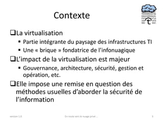 Contexte
La virtualisation
        Partie intégrante du paysage des infrastructures TI
        Une « brique » fondatrice de l’infonuagique
L’impact de la virtualisation est majeur
        Gouvernance, architecture, sécurité, gestion et
         opération, etc.
Elle impose une remise en question des
 méthodes usuelles d’aborder la sécurité de
 l’information

version 1.0              En route vers le nuage privé ...   3
 